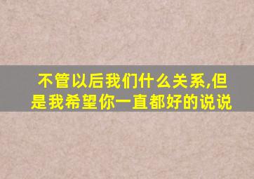 不管以后我们什么关系,但是我希望你一直都好的说说