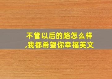 不管以后的路怎么样,我都希望你幸福英文