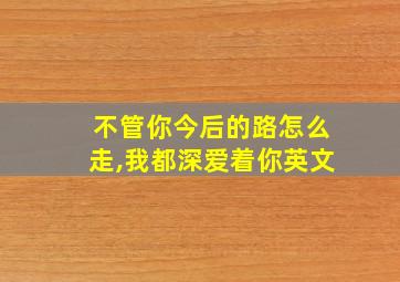 不管你今后的路怎么走,我都深爱着你英文