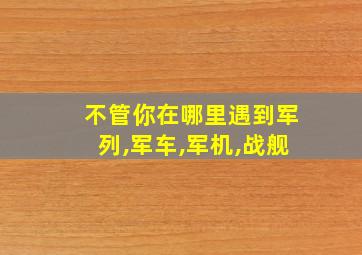 不管你在哪里遇到军列,军车,军机,战舰