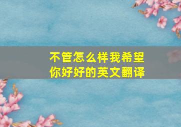 不管怎么样我希望你好好的英文翻译