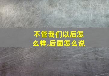 不管我们以后怎么样,后面怎么说