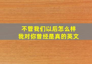 不管我们以后怎么样我对你曾经是真的英文