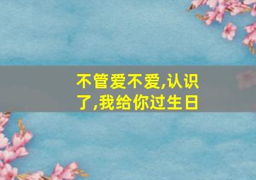 不管爱不爱,认识了,我给你过生日