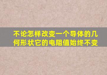 不论怎样改变一个导体的几何形状它的电阻值始终不变