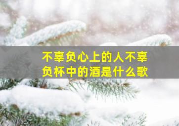 不辜负心上的人不辜负杯中的酒是什么歌