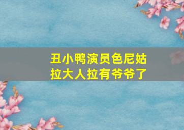 丑小鸭演员色尼姑拉大人拉有爷爷了