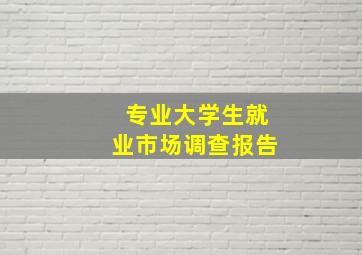 专业大学生就业市场调查报告