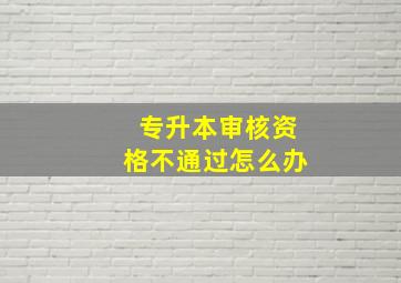 专升本审核资格不通过怎么办