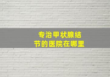 专治甲状腺结节的医院在哪里