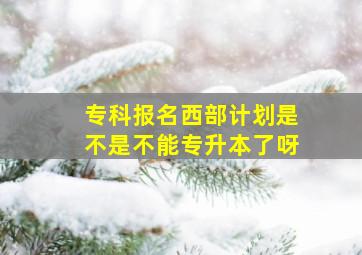 专科报名西部计划是不是不能专升本了呀