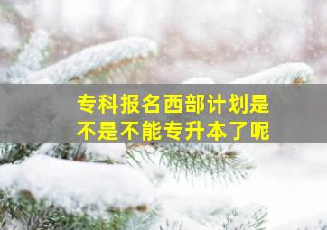 专科报名西部计划是不是不能专升本了呢