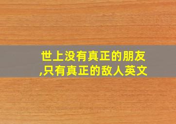 世上没有真正的朋友,只有真正的敌人英文