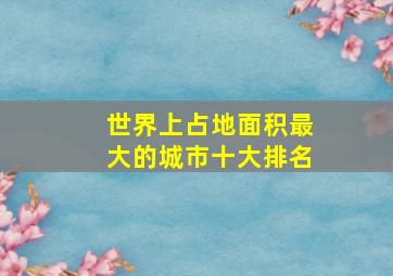 世界上占地面积最大的城市十大排名