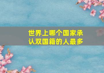 世界上哪个国家承认双国籍的人最多