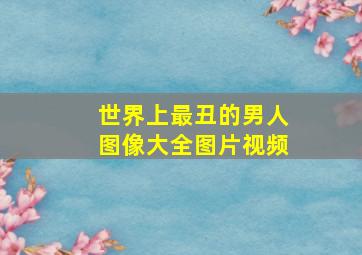 世界上最丑的男人图像大全图片视频