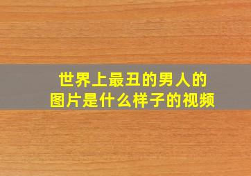 世界上最丑的男人的图片是什么样子的视频