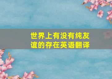 世界上有没有纯友谊的存在英语翻译