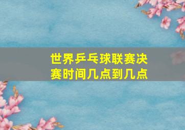 世界乒乓球联赛决赛时间几点到几点