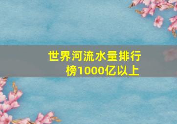 世界河流水量排行榜1000亿以上