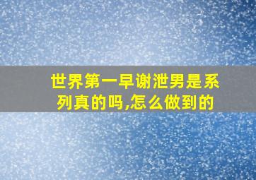 世界第一早谢泄男是系列真的吗,怎么做到的