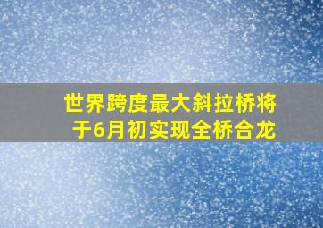 世界跨度最大斜拉桥将于6月初实现全桥合龙