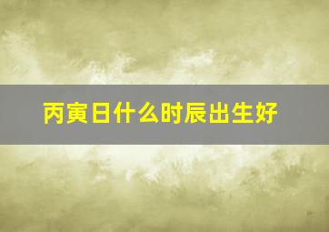 丙寅日什么时辰出生好