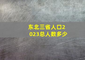 东北三省人口2023总人数多少