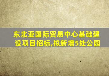 东北亚国际贸易中心基础建设项目招标,拟新增5处公园