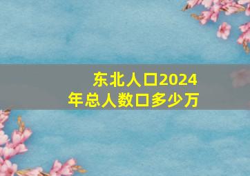 东北人口2024年总人数口多少万