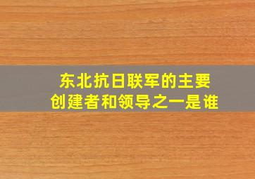 东北抗日联军的主要创建者和领导之一是谁