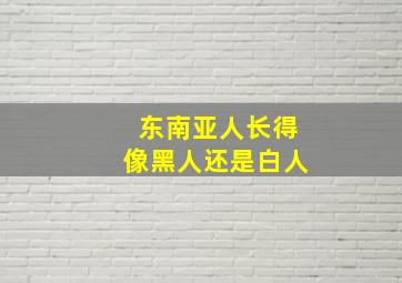 东南亚人长得像黑人还是白人