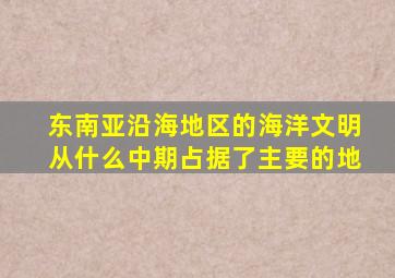 东南亚沿海地区的海洋文明从什么中期占据了主要的地