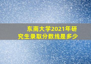 东南大学2021年研究生录取分数线是多少