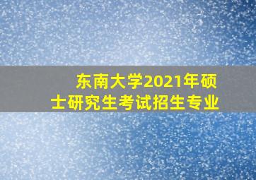 东南大学2021年硕士研究生考试招生专业