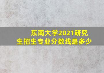 东南大学2021研究生招生专业分数线是多少