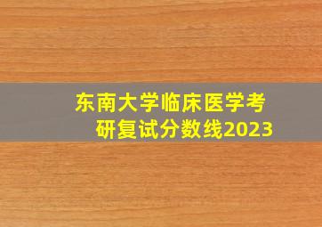 东南大学临床医学考研复试分数线2023