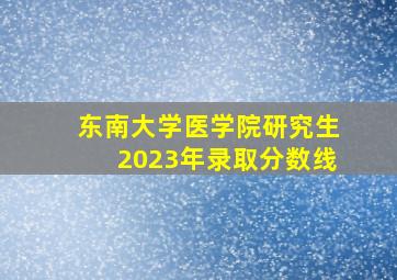 东南大学医学院研究生2023年录取分数线