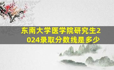 东南大学医学院研究生2024录取分数线是多少