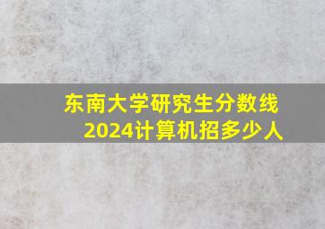 东南大学研究生分数线2024计算机招多少人