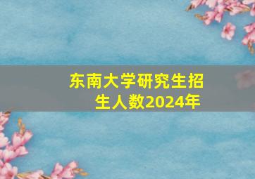 东南大学研究生招生人数2024年