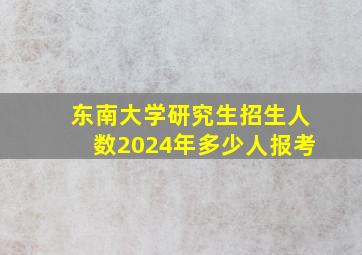 东南大学研究生招生人数2024年多少人报考