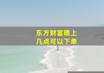 东方财富晚上几点可以下单