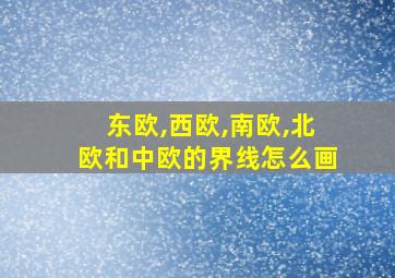 东欧,西欧,南欧,北欧和中欧的界线怎么画