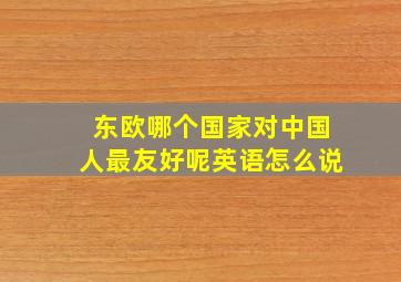 东欧哪个国家对中国人最友好呢英语怎么说