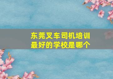 东莞叉车司机培训最好的学校是哪个