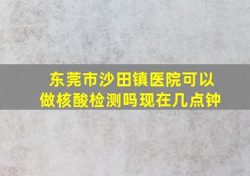 东莞市沙田镇医院可以做核酸检测吗现在几点钟