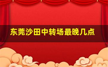 东莞沙田中转场最晚几点