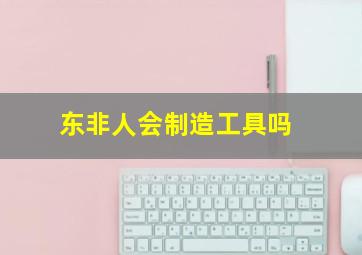 东非人会制造工具吗