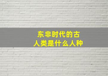 东非时代的古人类是什么人种